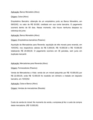 Aplicação: Banco Monetário (Ativo)
Origem: Caixa (Ativo)
Empréstimo Bancário: obtenção de um empréstimo junto ao Banco Monetário, em
06/03/X2, no valor de R$ 50.000, creditado em sua conta bancária. O pagamento
ocorrerá dentro de 60 dias. Nesse momento, não houve nenhuma despesa ou
cobrança de juros:
Aplicação: Banco Monetário (Ativo)
Origem: Empréstimos bancários (Passivo)
Aquisição de Mercadorias para Revenda: aquisição de três moveis para revenda, em
10/03/X2, nos respectivos valores de R$ 5.000,00, R$ 10.000,00 e R$ 15.000,00
totalizando R$ 20.000,00. O pagamento ocorrera em 36 parcelas, sem juros em
duplicata mercantil.
Aplicação: Mercadorias para Revenda (Ativo)
Origem: Fornecedores (Passivo)
Venda de Mercadorias a Vista: venda de um móvel (adquirido por R$ 15.000,00) por
R$ 22.000,00, onde R$ 12.000,00 foi recebido em dinheiro e metade em deposito
bancário, em 15/03/X2:
Aplicação: Caixa e Banco (Ativo)
Origem: Vendas de mercadorias (Receita)
Custo da venda do móvel: No momento da venda, a empresa já fez o custo da compra
desta mercadoria. (R$ 15.000,00)
 