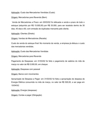 Aplicação: Custo das Mercadorias Vendidas (Custo)
Origem: Mercadorias para Revenda (Bem)
Venda de Mercadorias a Prazo: em 20/03/X2 foi efetuada a venda a prazo de todo o
estoque (adquirido por R$ 15.000,00) por R$ 35.000, para ser recebido dentro de 30
dias, 45 dias e 60, com emissão de duplicatas mercantis pelo cliente.
Aplicação: Clientes (Direito)
Origem: Vendas de Mercadorias (Receita)
Custo de venda do estoque final: No momento da venda, a empresa já efetuou o custo
das mercadorias vendidas.
Aplicação: Custo das Mercadorias Vendidas
Origem: Mercadorias para Revenda
Pagamento de Despesas: em 31/03/X2 foi feito o pagamento de salários do mês de
março no valor de R$ 5.000,00, em cheque:
Aplicação: Despesas com pessoal
Origem: Banco com movimentos
Apropriação de Despesa a Pagar: em 31/03/X2 foi feita a apropriação de despesa de
Energia Elétrica consumida no mês de março, no valor de R$ 500,00, a ser paga em
10/04/X2:
Aplicação: Energia (despesas)
Origem: Contas a pagar (Obrigação)
 