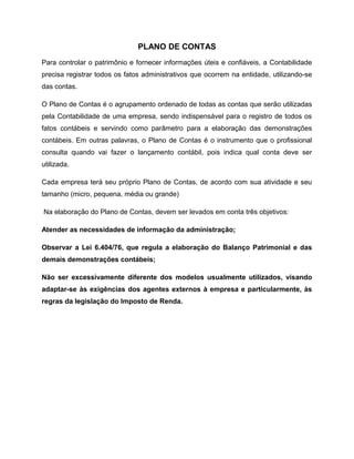 PLANO DE CONTAS
Para controlar o patrimônio e fornecer informações úteis e confiáveis, a Contabilidade
precisa registrar todos os fatos administrativos que ocorrem na entidade, utilizando-se
das contas.
O Plano de Contas é o agrupamento ordenado de todas as contas que serão utilizadas
pela Contabilidade de uma empresa, sendo indispensável para o registro de todos os
fatos contábeis e servindo como parâmetro para a elaboração das demonstrações
contábeis. Em outras palavras, o Plano de Contas é o instrumento que o profissional
consulta quando vai fazer o lançamento contábil, pois indica qual conta deve ser
utilizada.
Cada empresa terá seu próprio Plano de Contas, de acordo com sua atividade e seu
tamanho (micro, pequena, média ou grande)
Na elaboração do Plano de Contas, devem ser levados em conta três objetivos:
Atender as necessidades de informação da administração;
Observar a Lei 6.404/76, que regula a elaboração do Balanço Patrimonial e das
demais demonstrações contábeis;
Não ser excessivamente diferente dos modelos usualmente utilizados, visando
adaptar-se às exigências dos agentes externos à empresa e particularmente, às
regras da legislação do Imposto de Renda.
 