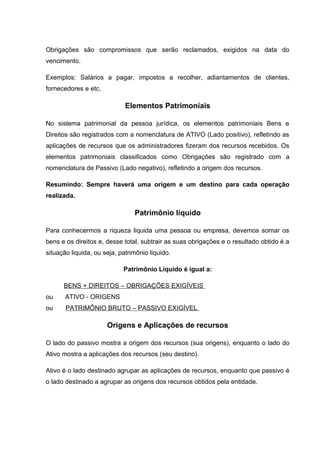 Obrigações são compromissos que serão reclamados, exigidos na data do
vencimento.
Exemplos: Salários a pagar, impostos a recolher, adiantamentos de clientes,
fornecedores e etc.
Elementos Patrimoniais
No sistema patrimonial da pessoa jurídica, os elementos patrimoniais Bens e
Direitos são registrados com a nomenclatura de ATIVO (Lado positivo), refletindo as
aplicações de recursos que os administradores fizeram dos recursos recebidos. Os
elementos patrimoniais classificados como Obrigações são registrado com a
nomenclatura de Passivo (Lado negativo), refletindo a origem dos recursos.
Resumindo: Sempre haverá uma origem e um destino para cada operação
realizada.
Patrimônio líquido
Para conhecermos a riqueza liquida uma pessoa ou empresa, devemos somar os
bens e os direitos e, desse total, subtrair as suas obrigações e o resultado obtido é a
situação liquida, ou seja, patrimônio liquido.
Patrimônio Líquido é igual a:
BENS + DIREITOS – OBRIGAÇÕES EXIGÍVEIS
ou ATIVO - ORIGENS
ou PATRIMÔNIO BRUTO – PASSIVO EXIGÍVEL
Origens e Aplicações de recursos
O lado do passivo mostra a origem dos recursos (sua origens), enquanto o lado do
Ativo mostra a aplicações dos recursos (seu destino).
Ativo é o lado destinado agrupar as aplicações de recursos, enquanto que passivo é
o lado destinado a agrupar as origens dos recursos obtidos pela entidade.
 