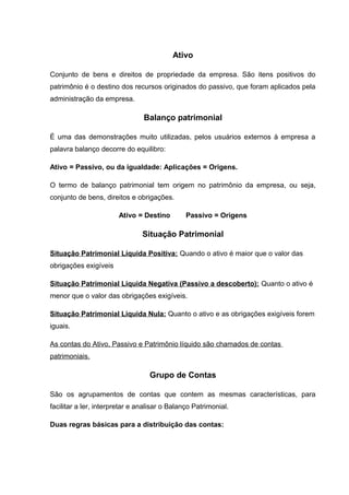 Ativo
Conjunto de bens e direitos de propriedade da empresa. São itens positivos do
patrimônio é o destino dos recursos originados do passivo, que foram aplicados pela
administração da empresa.
Balanço patrimonial
É uma das demonstrações muito utilizadas, pelos usuários externos à empresa a
palavra balanço decorre do equilibro:
Ativo = Passivo, ou da igualdade: Aplicações = Origens.
O termo de balanço patrimonial tem origem no patrimônio da empresa, ou seja,
conjunto de bens, direitos e obrigações.
Ativo = Destino Passivo = Origens
Situação Patrimonial
Situação Patrimonial Líquida Positiva: Quando o ativo é maior que o valor das
obrigações exigíveis
Situação Patrimonial Liquida Negativa (Passivo a descoberto): Quanto o ativo é
menor que o valor das obrigações exigíveis.
Situação Patrimonial Liquida Nula: Quanto o ativo e as obrigações exigíveis forem
iguais.
As contas do Ativo, Passivo e Patrimônio líquido são chamados de contas
patrimoniais.
Grupo de Contas
São os agrupamentos de contas que contem as mesmas características, para
facilitar a ler, interpretar e analisar o Balanço Patrimonial.
Duas regras básicas para a distribuição das contas:
 