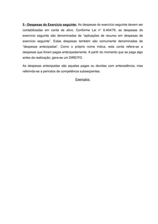 5 - Despesas do Exercício seguinte: As despesas do exercício seguinte devem ser
contabilizadas em conta de ativo. Conforme Lei n° 6.404/76, as despesas do
exercício seguinte são denominadas de “aplicações de recurso em despesas de
exercício seguinte”. Estas despesas também são comumente denominadas de
“despesas antecipadas”. Como o próprio nome indica, esta conta refere-se a
despesas que foram pagas antecipadamente. A partir do momento que se paga algo
antes da realização, gera-se um DIREITO.
As despesas antecipadas são aquelas pagas ou devidas com antecedência, mas
referindo-se a períodos de competência subseqüentes.
Exemplos:
 