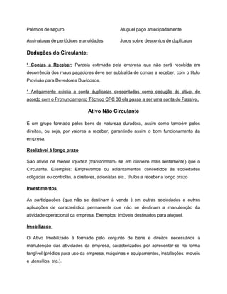 Prêmios de seguro Aluguel pago antecipadamente
Assinaturas de periódicos e anuidades Juros sobre descontos de duplicatas
Deduções do Circulante:
* Contas a Receber: Parcela estimada pela empresa que não será recebida em
decorrência dos maus pagadores deve ser subtraída de contas a receber, com o titulo
Provisão para Devedores Duvidosos.
* Antigamente existia a conta duplicatas descontadas como dedução do ativo, de
acordo com o Pronunciamento Técnico CPC 38 ela passa a ser uma conta do Passivo.
Ativo Não Circulante
È um grupo formado pelos bens de natureza duradora, assim como também pelos
direitos, ou seja, por valores a receber, garantindo assim o bom funcionamento da
empresa.
Realizável á longo prazo
São ativos de menor liquidez (transformam- se em dinheiro mais lentamente) que o
Circulante. Exemplos: Empréstimos ou adiantamentos concedidos às sociedades
coligadas ou controlas, a diretores, acionistas etc., títulos a receber a longo prazo
Investimentos
As participações (que não se destinam à venda ) em outras sociedades e outras
aplicações de característica permanente que não se destinam a manutenção da
atividade operacional da empresa. Exemplos: Imóveis destinados para aluguel.
Imobilizado
O Ativo Imobilizado é formado pelo conjunto de bens e direitos necessários à
manutenção das atividades da empresa, caracterizados por apresentar-se na forma
tangível (prédios para uso da empresa, máquinas e equipamentos, instalações, moveis
e utensílios, etc.).
 