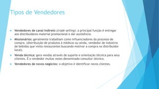 Tipos de Vendedores
 Vendedores de canal indireto (trade selling): a principal função é entregar
aos distribuidores material promocional e dar assistência.
 Missionários: geralmente trabalham como influenciadores do processo de
compra. (distribuição de produtos à médicos ou ainda, vendedor de indústria
de bebidas que visita restaurantes buscando motivar a compra no distribuidor
local).
 Venda técnica: gera vendas através de suporte e orientação técnica para seus
clientes. É o vendedor muitas vezes denominado consultor técnico.
 Vendedores de novos negócios: o objetivo é identificar novos clientes.
 
