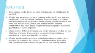Soft x Hard
 Os métodos de vendas devem ser muito mais baseados em métodos soft do
que hard.
 Métodos hard são aqueles em que o vendedor tentará vender sem levar em
consideração a real necessidade do cliente. Em outras palavras, o produto
será vendido mesmo se o cliente não estiver certo de que precisa dele. É uma
orientação de curto prazo, porque após a venda ser feita o cliente
certamente se dará conta de que não precisava daquele produto ou daquela
quantidade e se sentirá enganado.
 Estocar clientes de forma demasiada para atingir volumes de venda é um caso
clássico de orientação de curto prazo, provavelmente estimulada por
programas de remuneração baseados em volume.
 Métodos soft são aqueles em que os vendedores estão preocupados com a
resolução dos problemas dos clientes e, conseqüentemente, constroem
relacionamentos baseados em confiança e em um bom nível de serviços.
 