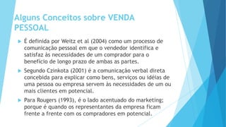 É definida por Weitz et al (2004) como um processo de
comunicação pessoal em que o vendedor identifica e
satisfaz às necessidades de um comprador para o
benefício de longo prazo de ambas as partes.
 Segundo Czinkota (2001) é a comunicação verbal direta
concebida para explicar como bens, serviços ou idéias de
uma pessoa ou empresa servem às necessidades de um ou
mais clientes em potencial.
 Para Rougers (1993), é o lado acentuado do marketing;
porque é quando os representantes da empresa ficam
frente a frente com os compradores em potencial.
Alguns Conceitos sobre VENDA
PESSOAL
 