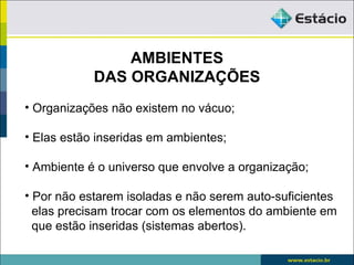 AMBIENTES
            DAS ORGANIZAÇÕES
• Organizações não existem no vácuo;

• Elas estão inseridas em ambientes;

• Ambiente é o universo que envolve a organização;

• Por não estarem isoladas e não serem auto-suficientes
  elas precisam trocar com os elementos do ambiente em
  que estão inseridas (sistemas abertos).
 