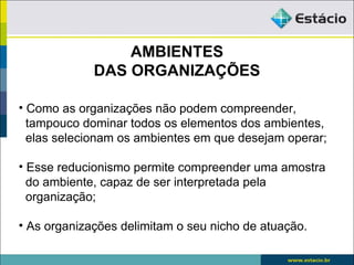 AMBIENTES
             DAS ORGANIZAÇÕES

• Como as organizações não podem compreender,
  tampouco dominar todos os elementos dos ambientes,
  elas selecionam os ambientes em que desejam operar;

• Esse reducionismo permite compreender uma amostra
  do ambiente, capaz de ser interpretada pela
  organização;

• As organizações delimitam o seu nicho de atuação.
 