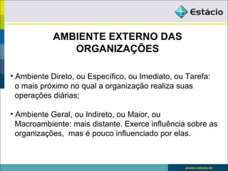 AMBIENTE EXTERNO DAS
               ORGANIZAÇÕES

• Ambiente Direto, ou Específico, ou Imediato, ou Tarefa:
  o mais próximo no qual a organização realiza suas
  operações diárias;

• Ambiente Geral, ou Indireto, ou Maior, ou
  Macroambiente: mais distante. Exerce influência sobre as
  organizações, mas é pouco influenciado por elas.
 
