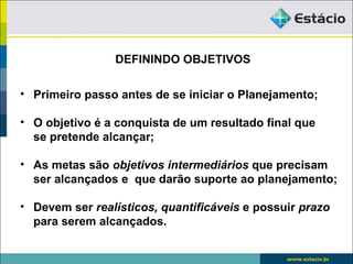 DEFININDO OBJETIVOS

• Primeiro passo antes de se iniciar o Planejamento;

• O objetivo é a conquista de um resultado final que
  se pretende alcançar;

• As metas são objetivos intermediários que precisam
  ser alcançados e que darão suporte ao planejamento;

• Devem ser realísticos, quantificáveis e possuir prazo
  para serem alcançados.
 