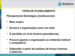 TIPOS DE PLANEJAMENTO
Planejamento Estratégico (Institucional):

• Mais amplo;

• Envolve a organização como um todo;

• É decidido no nível diretivo (presidência);

• Procura ajustar a organização ao ambiente instável
  e competitivo;

• Elaborado a partir de análises de forças internas
  e externas.
 