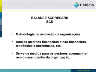 BALANCE SCORECARD
                   BCS


• Metodologia de avaliação de organizações;

• Analisa medidas financeiras e não financeiras,
  tendências e ocorrências, etc.

• Serve de medida para os gestores acompanha-
  rem o desempenho da organização.
 