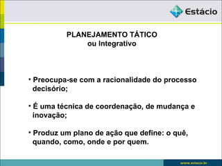 PLANEJAMENTO TÁTICO
              ou Integrativo



• Preocupa-se com a racionalidade do processo
  decisório;

• É uma técnica de coordenação, de mudança e
  inovação;

• Produz um plano de ação que define: o quê,
  quando, como, onde e por quem.
 