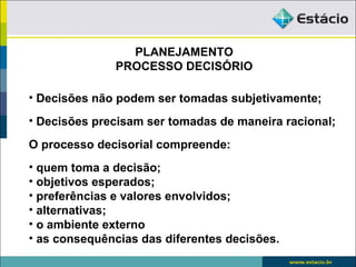 PLANEJAMENTO
              PROCESSO DECISÓRIO

• Decisões não podem ser tomadas subjetivamente;
• Decisões precisam ser tomadas de maneira racional;

O processo decisorial compreende:
• quem toma a decisão;
• objetivos esperados;
• preferências e valores envolvidos;
• alternativas;
• o ambiente externo
• as consequências das diferentes decisões.
 