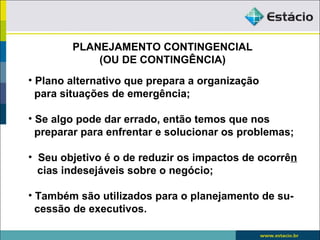 PLANEJAMENTO CONTINGENCIAL
            (OU DE CONTINGÊNCIA)
• Plano alternativo que prepara a organização
  para situações de emergência;

• Se algo pode dar errado, então temos que nos
  preparar para enfrentar e solucionar os problemas;

• Seu objetivo é o de reduzir os impactos de ocorrên
  cias indesejáveis sobre o negócio;

• Também são utilizados para o planejamento de su-
  cessão de executivos.
 