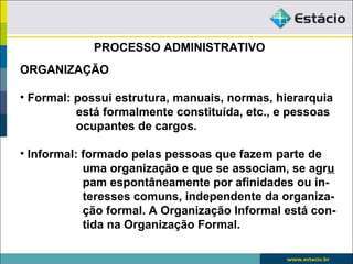 PROCESSO ADMINISTRATIVO
ORGANIZAÇÃO

• Formal: possui estrutura, manuais, normas, hierarquia
          está formalmente constituída, etc., e pessoas
          ocupantes de cargos.

• Informal: formado pelas pessoas que fazem parte de
            uma organização e que se associam, se agru
            pam espontâneamente por afinidades ou in-
            teresses comuns, independente da organiza-
            ção formal. A Organização Informal está con-
            tida na Organização Formal.
 