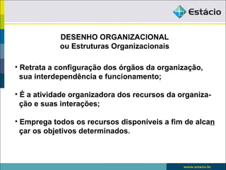 DESENHO ORGANIZACIONAL
            ou Estruturas Organizacionais

• Retrata a configuração dos órgãos da organização,
  sua interdependência e funcionamento;

• É a atividade organizadora dos recursos da organiza-
  ção e suas interações;

• Emprega todos os recursos disponíveis a fim de alcan
  çar os objetivos determinados.
 