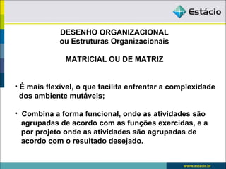 DESENHO ORGANIZACIONAL
             ou Estruturas Organizacionais

              MATRICIAL OU DE MATRIZ


• É mais flexível, o que facilita enfrentar a complexidade
  dos ambiente mutáveis;

• Combina a forma funcional, onde as atividades são
  agrupadas de acordo com as funções exercidas, e a
  por projeto onde as atividades são agrupadas de
  acordo com o resultado desejado.
 