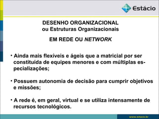 DESENHO ORGANIZACIONAL
             ou Estruturas Organizacionais
                EM REDE OU NETWORK


• Ainda mais flexíveis e ágeis que a matricial por ser
  constituída de equipes menores e com múltiplas es-
  pecializações;

• Possuem autonomia de decisão para cumprir objetivos
  e missões;

• A rede é, em geral, virtual e se utiliza intensamente de
  recursos tecnológicos.
 