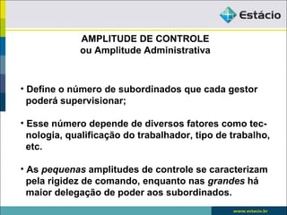 AMPLITUDE DE CONTROLE
             ou Amplitude Administrativa



• Define o número de subordinados que cada gestor
  poderá supervisionar;

• Esse número depende de diversos fatores como tec-
  nologia, qualificação do trabalhador, tipo de trabalho,
  etc.

• As pequenas amplitudes de controle se caracterizam
  pela rigidez de comando, enquanto nas grandes há
  maior delegação de poder aos subordinados.
 