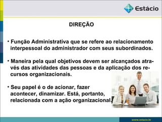 DIREÇÃO


• Função Administrativa que se refere ao relacionamento
  interpessoal do administrador com seus subordinados.

• Maneira pela qual objetivos devem ser alcançados atra-
  vés das atividades das pessoas e da aplicação dos re-
  cursos organizacionais.

• Seu papel é o de acionar, fazer
  acontecer, dinamizar. Está, portanto,
  relacionada com a ação organizacional.
 