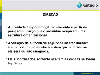 DIREÇÃO


• Autoridade é o poder legítimo exercido a partir da
  posição ou cargo que o indivíduo ocupa em uma
  estrutura organizacional.

• Aceitação da autoridade segundo Chester Barnard:
  é o indivíduo que recebe a ordem quem decide se
  ela será ou não cumprida.

• Os subordinados somente aceitam as ordens se forem
  legítimas.
 