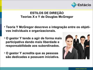 ESTILOS DE DIREÇÃO
           Teorias X e Y de Douglas McGregor


• Teoria Y McGregor descreve a integração entre os objeti-
  vos individuais e organizacionais.

• O gestor Y tende a agir de forma mais
  participativa dando mais liberdade e
  responsabilidade aos subordinados.

• O gestor Y acredita que as pessoas
  são dedicadas e possuem iniciativa.
 