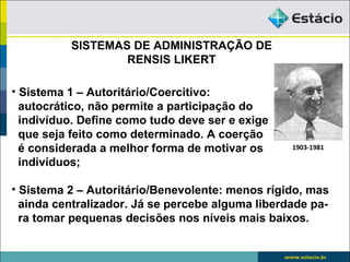SISTEMAS DE ADMINISTRAÇÃO DE
                  RENSIS LIKERT

• Sistema 1 – Autoritário/Coercitivo:
  autocrático, não permite a participação do
  indivíduo. Define como tudo deve ser e exige
  que seja feito como determinado. A coerção
  é considerada a melhor forma de motivar os      1903-1981

  indivíduos;

• Sistema 2 – Autoritário/Benevolente: menos rígido, mas
  ainda centralizador. Já se percebe alguma liberdade pa-
  ra tomar pequenas decisões nos níveis mais baixos.
 