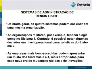 SISTEMAS DE ADMINISTRAÇÃO DE
                  RENSIS LIKERT

• De modo geral, os quatro sistemas podem coexistir em
  uma mesma organização.

• As organizações militares, por exemplo, tendem a agir
  como no Sistema 1. Contudo, é possível notar algumas
  decisões em nível operacional características do Siste-
  ma 2.

• As empresas mais bem-sucedidas podem apresentar
  um misto dos Sistemas 3 e 4, mais apropriados para
  essa nova era de mudanças rápidas e de inovações.
 