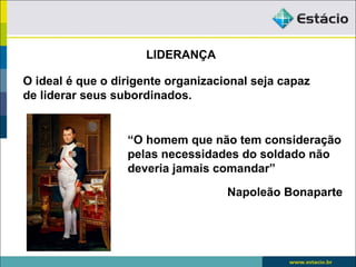 LIDERANÇA

O ideal é que o dirigente organizacional seja capaz
de liderar seus subordinados.


                  “O homem que não tem consideração
                  pelas necessidades do soldado não
                  deveria jamais comandar”

                                    Napoleão Bonaparte
 