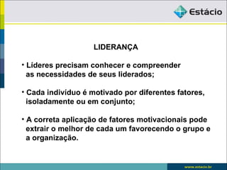 LIDERANÇA

• Líderes precisam conhecer e compreender
  as necessidades de seus liderados;

• Cada indivíduo é motivado por diferentes fatores,
  isoladamente ou em conjunto;

• A correta aplicação de fatores motivacionais pode
  extrair o melhor de cada um favorecendo o grupo e
  a organização.
 