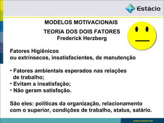 MODELOS MOTIVACIONAIS
             TEORIA DOS DOIS FATORES
                 Frederick Herzberg

Fatores Higiênicos
ou extrínsecos, insatisfacientes, de manutenção

• Fatores ambientais esperados nas relações
  de trabalho;
• Evitam a insatisfação;
• Não geram satisfação.

São eles: políticas da organização, relacionamento
com o superior, condições de trabalho, status, salário.
 