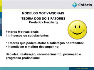 MODELOS MOTIVACIONAIS
          TEORIA DOS DOIS FATORES
              Frederick Herzberg


Fatores Motivacionais
intrínsecos ou satisfacientes

• Fatores que podem afetar a satisfação no trabalho;
• Incentivam o melhor desempenho;

São eles: realização, reconhecimento, promoção e
progresso profissional.
 