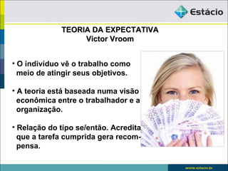 TEORIA DA EXPECTATIVA
                  Victor Vroom


• O indivíduo vê o trabalho como
  meio de atingir seus objetivos.

• A teoria está baseada numa visão
  econômica entre o trabalhador e a
  organização.

• Relação do tipo se/então. Acredita
  que a tarefa cumprida gera recom-
  pensa.
 