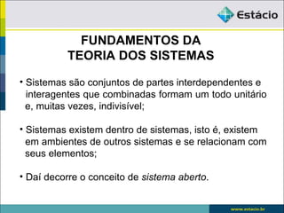 FUNDAMENTOS DA
          TEORIA DOS SISTEMAS

• Sistemas são conjuntos de partes interdependentes e
  interagentes que combinadas formam um todo unitário
  e, muitas vezes, indivisível;

• Sistemas existem dentro de sistemas, isto é, existem
  em ambientes de outros sistemas e se relacionam com
  seus elementos;

• Daí decorre o conceito de sistema aberto.
 