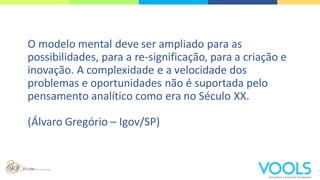 O modelo mental deve ser ampliado para as
possibilidades, para a re-significação, para a criação e
inovação. A complexidade e a velocidade dos
problemas e oportunidades não é suportada pelo
pensamento analítico como era no Século XX.
(Álvaro Gregório – Igov/SP)
 