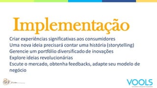 Implementação
Criar experiências significativas aos consumidores
Uma nova ideia precisará contar uma história (storytelling)
Gerencie um portfólio diversificadode inovações
Explore ideias revolucionárias
Escute o mercado, obtenha feedbacks, adapte seu modelo de
negócio
 