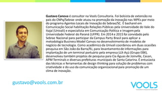 Gustavo Canova é consultor na Vools Consultoria. Foi bolsistade extensão no
país do CNPq/Sebrae onde atuou na promoção da inovação nas MPEs por meio
do programa Agentes Locais de Inovação do Sebrae/SC. É bacharel em
Comunicação Social habilitação Relações Públicas pela Universidade do Vale do
Itajaí (Univali) e especialista em Comunicação Política e Imagem pela
Universidade Federal do Paraná (UFPR). Em 2014 e 2015 foi convidado pelo
Sebrae Nacional para participar da Campus Party Brasil para aplicar a
metodologia Business Model Canvas no desenvolvimento de modelos de
negócio de tecnologia. Como acadêmico da Univali coordenou em duas ocasiões
pesquisa em São João da Barra/RJ, para levantamentode informações para
implantação de um terminal portuário pela empresa LLX-Açú (Grupo EBX),
desenvolveu também projetos de pesquisa para Cia Águas de Joinville, Casan,
APM Terminals e diversas prefeituras municipais de Santa Catarina. É entusiasta
das técnicas e ferramentas de design thinking para solução de problemas com
criatividade e do uso da comunicação organizacionalpara promoção de um
clima de inovação.
gustavo@vools.com.br
 