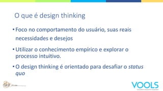 •Foco no comportamento do usuário, suas reais
necessidades e desejos
•Utilizar o conhecimento empírico e explorar o
processo intuitivo.
•O design thinking é orientado para desafiar o status
quo
O que é design thinking
 