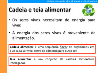 Cadeia e teia alimentar
• Os seres vivos necessitam de energia para
viver.
• A energia dos seres vivos é proveniente da
alimentação.
Ecologia: introdução, fluxo de energia e ciclo da matéria
Cadeia alimentar é uma sequência linear de organismos em
que cada ser vivo, serve de alimento para outro ser.
Teia alimentar é um conjunto de cadeias alimentares
interligadas.
 