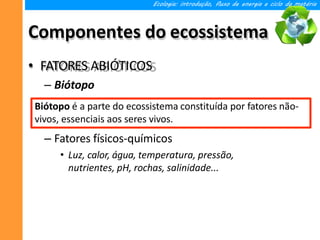 Componentes do ecossistema
• FATORES ABIÓTICOS
– Biótopo
– Fatores físicos-químicos
• Luz, calor, água, temperatura, pressão,
nutrientes, pH, rochas, salinidade...
Ecologia: introdução, fluxo de energia e ciclo da matéria
Biótopo é a parte do ecossistema constituída por fatores não-
vivos, essenciais aos seres vivos.
 