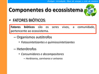 Componentes do ecossistema
• FATORES BIÓTICOS
Ecologia: introdução, fluxo de energia e ciclo da matéria
comunidade,
Fatores bióticos são os seres vivos, a
pertencente ao ecossistema.
– Organismos autótrofos
• Fotossintetizantes e quimiossintetizantes
– Heterótrofos
• Consumidores e decompositores
– Herbívoros, carnívoros e onívoros
 