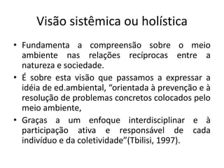 Visão sistêmica ou holística
• Fundamenta a compreensão sobre o meio
ambiente nas relações recíprocas entre a
natureza e sociedade.
• É sobre esta visão que passamos a expressar a
idéia de ed.ambiental, “orientada à prevenção e à
resolução de problemas concretos colocados pelo
meio ambiente,
• Graças a um enfoque interdisciplinar e à
participação ativa e responsável de cada
indivíduo e da coletividade”(Tbilisi, 1997).
 