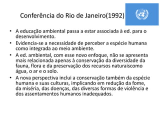 Conferência do Rio de Janeiro(1992)
• A educação ambiental passa a estar associada à ed. para o
desenvolvimento.
• Evidencia-se a necessidade de perceber a espécie humana
como integrada ao meio ambiente.
• A ed. ambiental, com esse novo enfoque, não se apresenta
mais relacionada apenas à conservação da diversidade da
fauna, flora e da preservação dos recursos naturaiscomo
água, o ar e o solo.
• A nova perspectiva inclui a conservação também da espécie
humana e suas culturas, implicando em redução da fome,
da miséria, das doenças, das diversas formas de violência e
dos assentamentos humanos inadequados.
 
