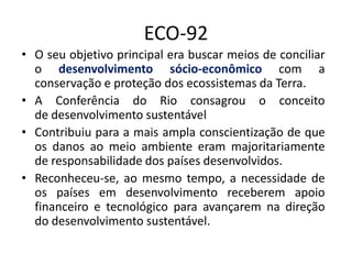 ECO-92
• O seu objetivo principal era buscar meios de conciliar
o desenvolvimento sócio-econômico com a
conservação e proteção dos ecossistemas da Terra.
• A Conferência do Rio consagrou o conceito
de desenvolvimento sustentável
• Contribuiu para a mais ampla conscientização de que
os danos ao meio ambiente eram majoritariamente
de responsabilidade dos países desenvolvidos.
• Reconheceu-se, ao mesmo tempo, a necessidade de
os países em desenvolvimento receberem apoio
financeiro e tecnológico para avançarem na direção
do desenvolvimento sustentável.
 