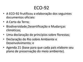 ECO-92
• A ECO-92 frutificou a elaboração dos seguintes
documentos oficiais:
• A Carta da Terra;
• Biodiversidade,Desertificação e Mudanças
climáticas;
• Uma declaração de princípios sobre florestas;
• Declaração do Rio sobre Ambiente e
Desenvolvimento; e
• Agenda 21 (base para que cada país elabore seu
plano de preservação do meio ambiente).
 