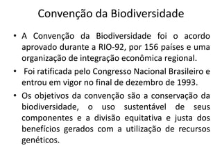 Convenção da Biodiversidade
• A Convenção da Biodiversidade foi o acordo
aprovado durante a RIO-92, por 156 países e uma
organização de integração econômica regional.
• Foi ratificada pelo Congresso Nacional Brasileiro e
entrou em vigor no final de dezembro de 1993.
• Os objetivos da convenção são a conservação da
biodiversidade, o uso sustentável de seus
componentes e a divisão equitativa e justa dos
benefícios gerados com a utilização de recursos
genéticos.
 