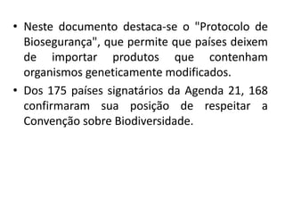 • Neste documento destaca-se o "Protocolo de
Biosegurança", que permite que países deixem
de importar produtos que contenham
organismos geneticamente modificados.
• Dos 175 países signatários da Agenda 21, 168
confirmaram sua posição de respeitar a
Convenção sobre Biodiversidade.
 