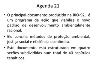 Agenda 21
• O principal documento produzido na RIO-92, é
um programa de ação que viabiliza o novo
padrão de desenvolvimento ambientalmente
racional.
• Ele concilia métodos de proteção ambiental,
justiça social e eficiência econômica.
• Este documento está estruturado em quatro
seções subdivididas num total de 40 capítulos
temáticos.
 