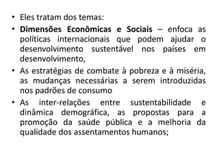 • Eles tratam dos temas:
• Dimensões Econômicas e Sociais – enfoca as
políticas internacionais que podem ajudar o
desenvolvimento sustentável nos países em
desenvolvimento,
• As estratégias de combate à pobreza e à miséria,
as mudanças necessárias a serem introduzidas
nos padrões de consumo
• As inter-relações entre sustentabilidade e
dinâmica demográfica, as propostas para a
promoção da saúde pública e a melhoria da
qualidade dos assentamentos humanos;
 